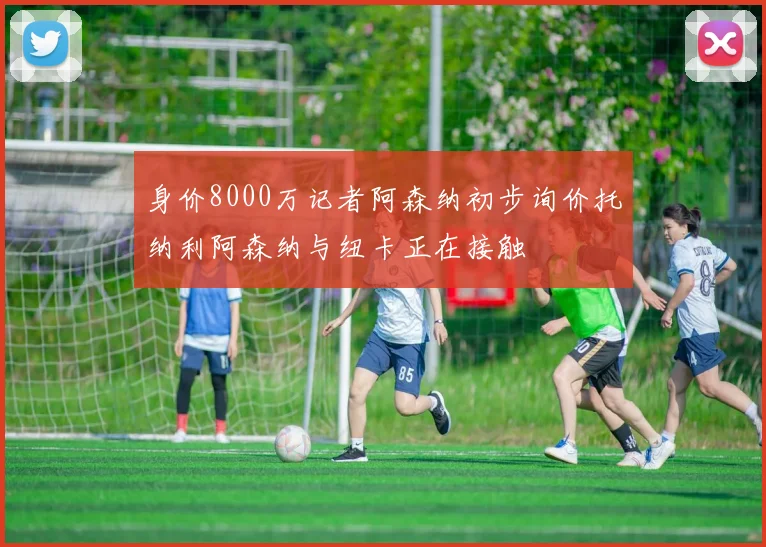 身价8000万记者阿森纳初步询价托纳利阿森纳与纽卡正在接触