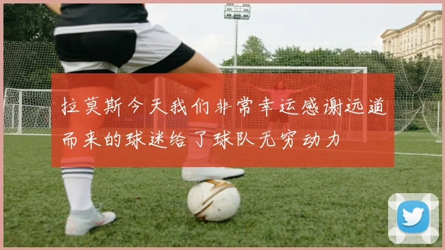 拉莫斯今天我们非常幸运感谢远道而来的球迷给了球队无穷动力