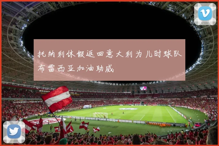 托纳利休假返回意大利为儿时球队布雷西亚加油助威
