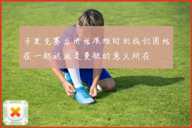 卡里克赛后讲话艰难时刻我们团结在一起这就是曼联的意义所在